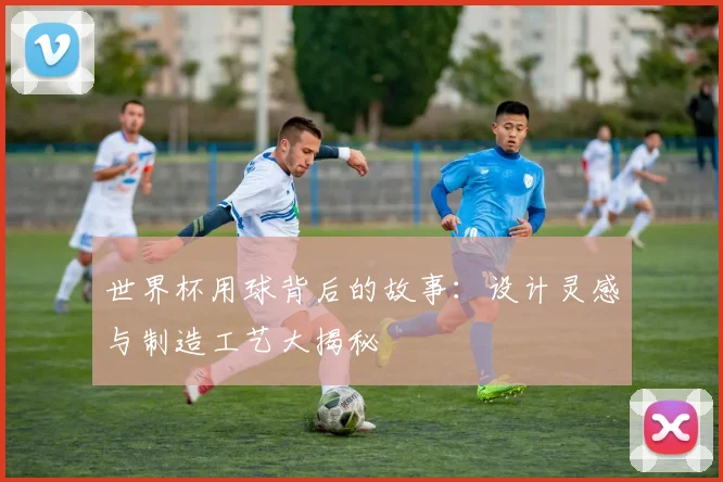 世界杯用球背后的故事：设计灵感与制造工艺大揭秘