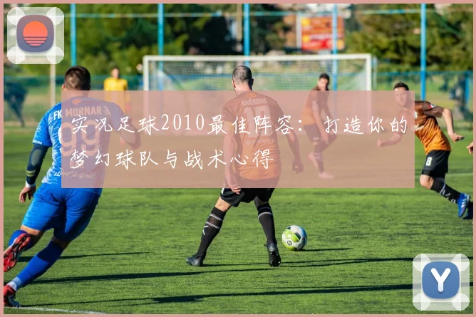实况足球2010最佳阵容:打造你的梦幻球队与战术心得