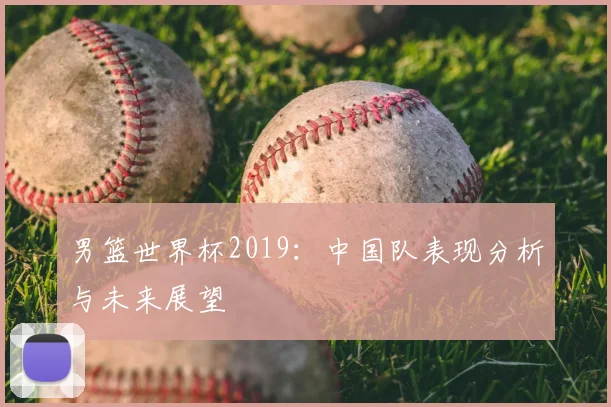 男篮世界杯2019:中国队表现分析与未来展望