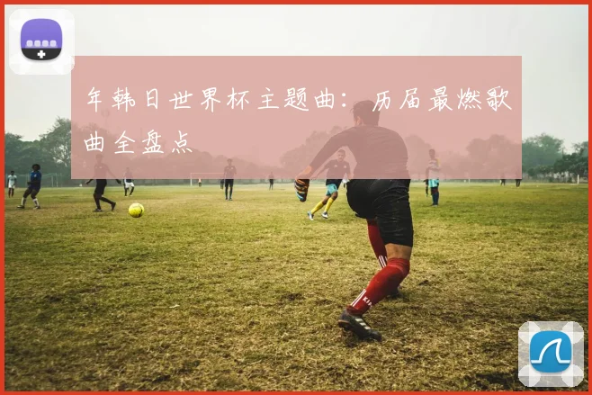 年韩日世界杯主题曲:历届最燃歌曲全盘点