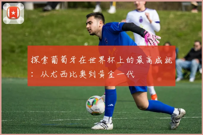 探索葡萄牙在世界杯上的最高成就:从尤西比奥到黄金一代