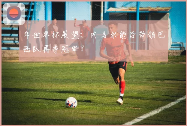 年世界杯展望:内马尔能否带领巴西队再夺冠军?